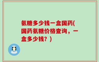 氨糖多少钱一盒国药(国药氨糖价格查询，一盒多少钱？)