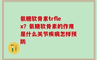 氨糖软骨素trflex？氨糖软骨素的作用是什么关节疾病怎样预防