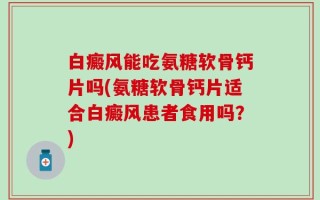 白癜风能吃氨糖软骨钙片吗(氨糖软骨钙片适合白癜风患者食用吗？)