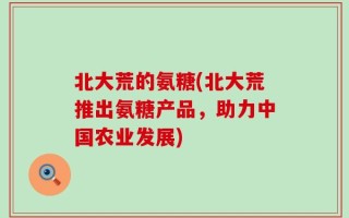 北大荒的氨糖(北大荒推出氨糖产品，助力中国农业发展)