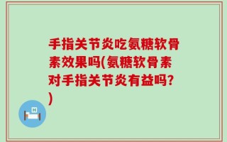 手指关节炎吃氨糖软骨素效果吗(氨糖软骨素对手指关节炎有益吗？)
