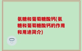 氨糖和葡萄糖酸钙(氨糖和葡萄糖酸钙的作用和用途简介)