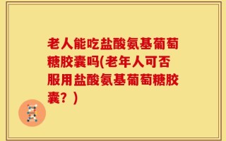 老人能吃盐酸氨基葡萄糖胶囊吗(老年人可否服用盐酸氨基葡萄糖胶囊？)