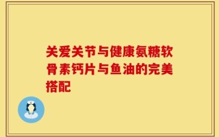 关爱关节与健康氨糖软骨素钙片与鱼油的完美搭配