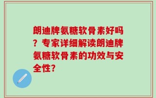 朗迪牌氨糖软骨素好吗？专家详细解读朗迪牌氨糖软骨素的功效与安全性？