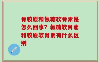 骨胶原和氨糖软骨素是怎么回事？氨糖软骨素和胶原软骨素有什么区别