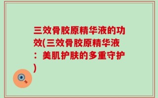 三效骨胶原精华液的功效(三效骨胶原精华液：美肌护肤的多重守护)