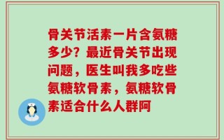 骨关节活素一片含氨糖多少？最近骨关节出现问题，医生叫我多吃些氨糖软骨素，氨糖软骨素适合什么人群阿