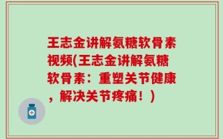 王志金讲解氨糖软骨素视频(王志金讲解氨糖软骨素：重塑关节健康，解决关节疼痛！)