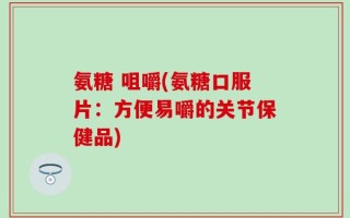 氨糖 咀嚼(氨糖口服片：方便易嚼的关节保健品)