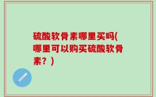 硫酸软骨素哪里买吗(哪里可以购买硫酸软骨素？)