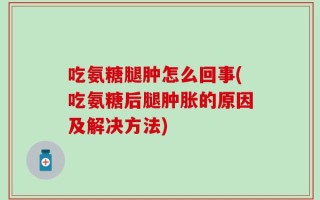 吃氨糖腿肿怎么回事(吃氨糖后腿肿胀的原因及解决方法)