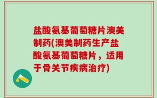 盐酸氨基葡萄糖片澳美制药(澳美制药生产盐酸氨基葡萄糖片，适用于骨关节疾病治疗)
