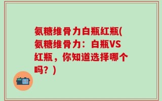 氨糖维骨力白瓶红瓶(氨糖维骨力：白瓶VS红瓶，你知道选择哪个吗？)