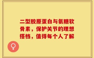 二型胶原蛋白与氨糖软骨素，保护关节的理想搭档，值得每个人了解