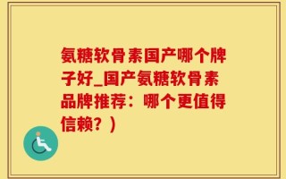 氨糖软骨素国产哪个牌子好_国产氨糖软骨素品牌推荐：哪个更值得信赖？)