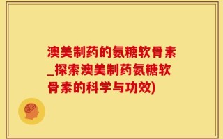 澳美制药的氨糖软骨素_探索澳美制药氨糖软骨素的科学与功效)