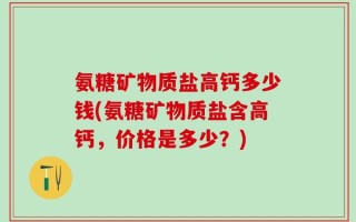 氨糖矿物质盐高钙多少钱(氨糖矿物质盐含高钙，价格是多少？)
