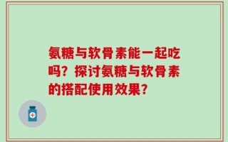氨糖与软骨素能一起吃吗？探讨氨糖与软骨素的搭配使用效果？
