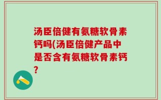 汤臣倍健有氨糖软骨素钙吗(汤臣倍健产品中是否含有氨糖软骨素钙？
