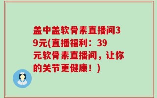盖中盖软骨素直播间39元(直播福利：39元软骨素直播间，让你的关节更健康！)