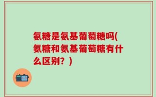 氨糖是氨基葡萄糖吗(氨糖和氨基葡萄糖有什么区别？)
