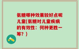氨糖哪种效果较好点呢儿童(氨糖对儿童疾病的有效性：何种更胜一筹？)