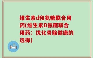 维生素d和氨糖联合用药(维生素D氨糖联合用药：优化骨骼健康的选择)