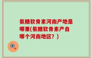 氨糖软骨素河南产地是哪里(氨糖软骨素产自哪个河南地区？)