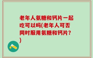 老年人氨糖和钙片一起吃可以吗(老年人可否同时服用氨糖和钙片？)