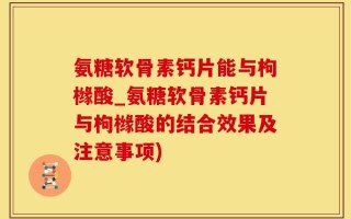 氨糖软骨素钙片能与枸橼酸_氨糖软骨素钙片与枸橼酸的结合效果及注意事项)