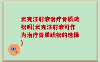 云克注射液治疗骨质疏松吗(云克注射液可作为治疗骨质疏松的选择)