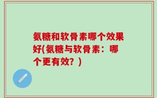 氨糖和软骨素哪个效果好(氨糖与软骨素：哪个更有效？)