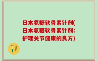 日本氨糖软骨素针剂(日本氨糖软骨素针剂：护理关节健康的良方)