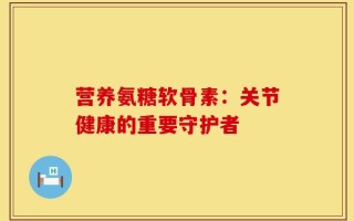 营养氨糖软骨素：关节健康的重要守护者