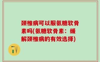 颈椎病可以服氨糖软骨素吗(氨糖软骨素：缓解颈椎病的有效选择)