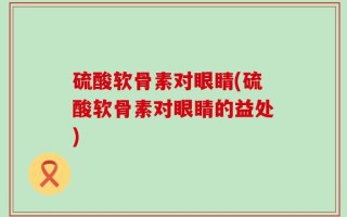 硫酸软骨素对眼睛(硫酸软骨素对眼睛的益处)