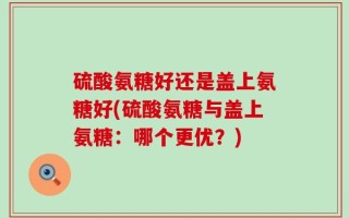 硫酸氨糖好还是盖上氨糖好(硫酸氨糖与盖上氨糖：哪个更优？)