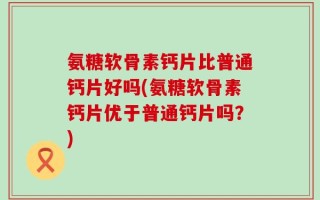 氨糖软骨素钙片比普通钙片好吗(氨糖软骨素钙片优于普通钙片吗？)