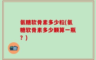 氨糖软骨素多少粒(氨糖软骨素多少颗算一瓶？)