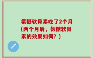 氨糖软骨素吃了2个月(两个月后，氨糖软骨素的效果如何？)