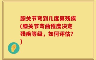 膝关节弯到几度算残疾(膝关节弯曲程度决定残疾等级，如何评估？)