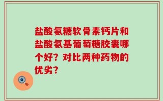 盐酸氨糖软骨素钙片和盐酸氨基葡萄糖胶囊哪个好？对比两种药物的优劣？