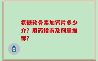 氨糖软骨素加钙片多少介？用药指南及剂量推荐？