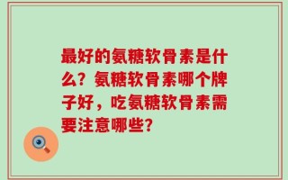 最好的氨糖软骨素是什么？氨糖软骨素哪个牌子好，吃氨糖软骨素需要注意哪些？