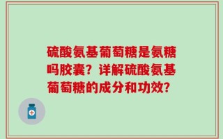 硫酸氨基葡萄糖是氨糖吗胶囊？详解硫酸氨基葡萄糖的成分和功效？