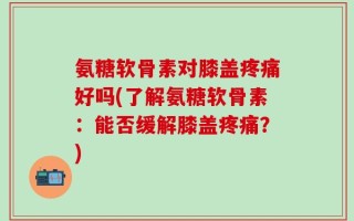 氨糖软骨素对膝盖疼痛好吗(了解氨糖软骨素：能否缓解膝盖疼痛？)