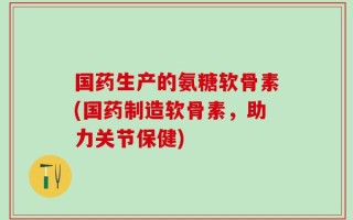 国药生产的氨糖软骨素(国药制造软骨素，助力关节保健)