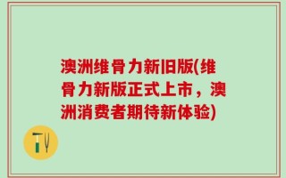 澳洲维骨力新旧版(维骨力新版正式上市，澳洲消费者期待新体验)