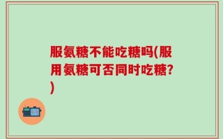 服氨糖不能吃糖吗(服用氨糖可否同时吃糖？)